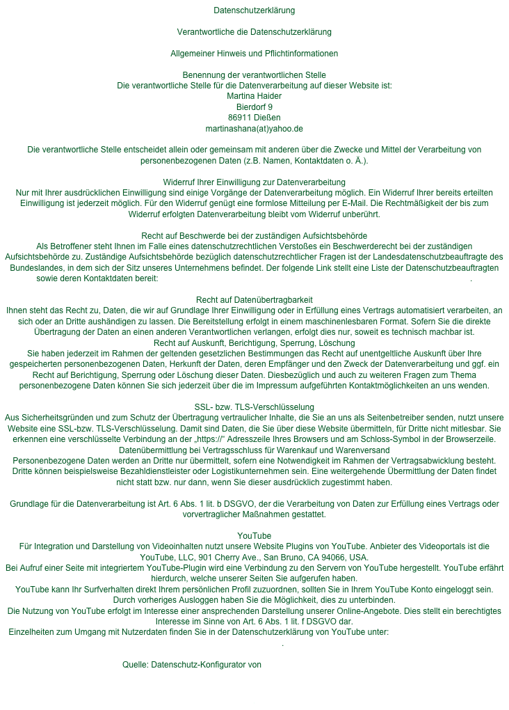 Datenschutzerklärung

Verantwortliche die DatenschutzerklärungAllgemeiner Hinweis und PflichtinformationenBenennung der verantwortlichen StelleDie verantwortliche Stelle für die Datenverarbeitung auf dieser Website ist: Martina Haider Bierdorf 9 86911 Dießenmartinashana(at)yahoo.deDie verantwortliche Stelle entscheidet allein oder gemeinsam mit anderen über die Zwecke und Mittel der Verarbeitung von personenbezogenen Daten (z.B. Namen, Kontaktdaten o. Ä.).Widerruf Ihrer Einwilligung zur DatenverarbeitungNur mit Ihrer ausdrücklichen Einwilligung sind einige Vorgänge der Datenverarbeitung möglich. Ein Widerruf Ihrer bereits erteilten Einwilligung ist jederzeit möglich. Für den Widerruf genügt eine formlose Mitteilung per E-Mail. Die Rechtmäßigkeit der bis zum Widerruf erfolgten Datenverarbeitung bleibt vom Widerruf unberührt.Recht auf Beschwerde bei der zuständigen AufsichtsbehördeAls Betroffener steht Ihnen im Falle eines datenschutzrechtlichen Verstoßes ein Beschwerderecht bei der zuständigen Aufsichtsbehörde zu. Zuständige Aufsichtsbehörde bezüglich datenschutzrechtlicher Fragen ist der Landesdatenschutzbeauftragte des Bundeslandes, in dem sich der Sitz unseres Unternehmens befindet. Der folgende Link stellt eine Liste der Datenschutzbeauftragten sowie deren Kontaktdaten bereit: https://www.bfdi.bund.de/DE/Infothek/Anschriften_Links/anschriften_links-node.html.Recht auf DatenübertragbarkeitIhnen steht das Recht zu, Daten, die wir auf Grundlage Ihrer Einwilligung oder in Erfüllung eines Vertrags automatisiert verarbeiten, an sich oder an Dritte aushändigen zu lassen. Die Bereitstellung erfolgt in einem maschinenlesbaren Format. Sofern Sie die direkte Übertragung der Daten an einen anderen Verantwortlichen verlangen, erfolgt dies nur, soweit es technisch machbar ist.Recht auf Auskunft, Berichtigung, Sperrung, LöschungSie haben jederzeit im Rahmen der geltenden gesetzlichen Bestimmungen das Recht auf unentgeltliche Auskunft über Ihre gespeicherten personenbezogenen Daten, Herkunft der Daten, deren Empfänger und den Zweck der Datenverarbeitung und ggf. ein Recht auf Berichtigung, Sperrung oder Löschung dieser Daten. Diesbezüglich und auch zu weiteren Fragen zum Thema personenbezogene Daten können Sie sich jederzeit über die im Impressum aufgeführten Kontaktmöglichkeiten an uns wenden.SSL- bzw. TLS-VerschlüsselungAus Sicherheitsgründen und zum Schutz der Übertragung vertraulicher Inhalte, die Sie an uns als Seitenbetreiber senden, nutzt unsere Website eine SSL-bzw. TLS-Verschlüsselung. Damit sind Daten, die Sie über diese Website übermitteln, für Dritte nicht mitlesbar. Sie erkennen eine verschlüsselte Verbindung an der „https://“ Adresszeile Ihres Browsers und am Schloss-Symbol in der Browserzeile.Datenübermittlung bei Vertragsschluss für Warenkauf und WarenversandPersonenbezogene Daten werden an Dritte nur übermittelt, sofern eine Notwendigkeit im Rahmen der Vertragsabwicklung besteht. Dritte können beispielsweise Bezahldienstleister oder Logistikunternehmen sein. Eine weitergehende Übermittlung der Daten findet nicht statt bzw. nur dann, wenn Sie dieser ausdrücklich zugestimmt haben.Grundlage für die Datenverarbeitung ist Art. 6 Abs. 1 lit. b DSGVO, der die Verarbeitung von Daten zur Erfüllung eines Vertrags oder vorvertraglicher Maßnahmen gestattet.YouTubeFür Integration und Darstellung von Videoinhalten nutzt unsere Website Plugins von YouTube. Anbieter des Videoportals ist die YouTube, LLC, 901 Cherry Ave., San Bruno, CA 94066, USA.Bei Aufruf einer Seite mit integriertem YouTube-Plugin wird eine Verbindung zu den Servern von YouTube hergestellt. YouTube erfährt hierdurch, welche unserer Seiten Sie aufgerufen haben.YouTube kann Ihr Surfverhalten direkt Ihrem persönlichen Profil zuzuordnen, sollten Sie in Ihrem YouTube Konto eingeloggt sein. Durch vorheriges Ausloggen haben Sie die Möglichkeit, dies zu unterbinden.Die Nutzung von YouTube erfolgt im Interesse einer ansprechenden Darstellung unserer Online-Angebote. Dies stellt ein berechtigtes Interesse im Sinne von Art. 6 Abs. 1 lit. f DSGVO dar.Einzelheiten zum Umgang mit Nutzerdaten finden Sie in der Datenschutzerklärung von YouTube unter: https://www.google.de/intl/de/policies/privacy.Quelle: Datenschutz-Konfigurator von mein-datenschutzbeauftragter.ded