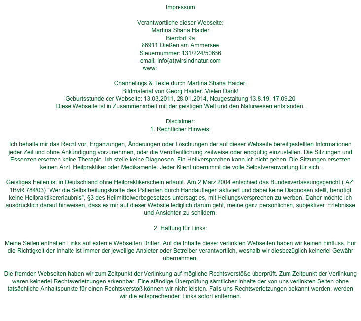 Impressum

Verantwortliche dieser Webseite: Martina Shana HaiderBierdorf 9a86911 Dießen am Ammersee Steuernummer: 131/224/50656email: info(at)wirsindnatur.comwww: www.wirsindnatur.com Channelings & Texte durch Martina Shana Haider. Bildmaterial von Georg Haider. Vielen Dank!Geburtsstunde der Webseite: 13.03.2011, 28.01.2014, Neugestaltung 13.8.19, 17.09.20
Diese Webseite ist in Zusammenarbeit mit der geistigen Welt und den Naturwesen entstanden.Disclaimer:1. Rechtlicher Hinweis: Ich behalte mir das Recht vor, Ergänzungen, Änderungen oder Löschungen der auf dieser Webseite bereitgestellten Informationen jeder Zeit und ohne Ankündigung vorzunehmen, oder die Veröffentlichung zeitweise oder endgültig einzustellen. Die Sitzungen und Essenzen ersetzen keine Therapie. Ich stelle keine Diagnosen. Ein Heilversprechen kann ich nicht geben. Die Sitzungen ersetzen keinen Arzt, Heilpraktiker oder Medikamente. Jeder Klient übernimmt die volle Selbstveranwortung für sich. Geistiges Heilen ist in Deutschland ohne Heilpraktikerschein erlaubt. Am 2 März 2004 entschied das Bundesverfassungsgericht ( AZ:1BvR 784/03) "Wer die Selbstheilungskräfte des Patienten durch Handauflegen aktiviert und dabei keine Diagnosen stellt, benötigt keine Heilpraktikererlaubnis", §3 des Heilmittelwerbegesetzes untersagt es, mit Heilungsversprechen zu werben. Daher möchte ich ausdrücklich darauf hinweisen, dass es mir auf dieser Website lediglich darum geht, meine ganz persönlichen, subjektiven Erlebnisse und Ansichten zu schildern. 2. Haftung für Links:Meine Seiten enthalten Links auf externe Webseiten Dritter. Auf die Inhalte dieser verlinkten Webseiten haben wir keinen Einfluss. Für die Richtigkeit der Inhalte ist immer der jeweilige Anbieter oder Betreiber verantwortlich, weshalb wir diesbezüglich keinerlei Gewähr übernehmen.Die fremden Webseiten haben wir zum Zeitpunkt der Verlinkung auf mögliche Rechtsverstöße überprüft. Zum Zeitpunkt der Verlinkung waren keinerlei Rechtsverletzungen erkennbar. Eine ständige Überprüfung sämtlicher Inhalte der von uns verlinkten Seiten ohne tatsächliche Anhaltspunkte für einen Rechtsverstoß können wir nicht leisten. Falls uns Rechtsverletzungen bekannt werden, werden wir die entsprechenden Links sofort entfernen.d